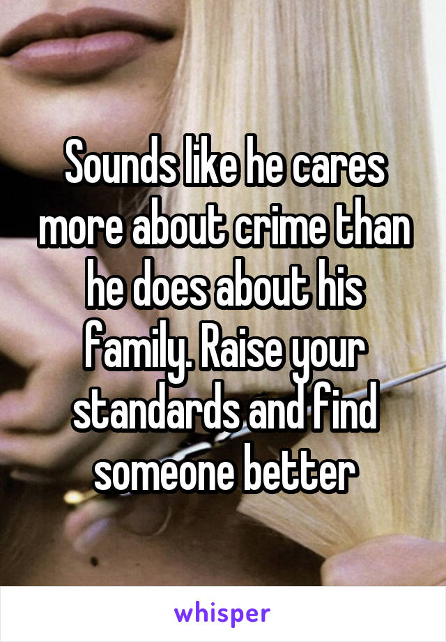 Sounds like he cares more about crime than he does about his family. Raise your standards and find someone better