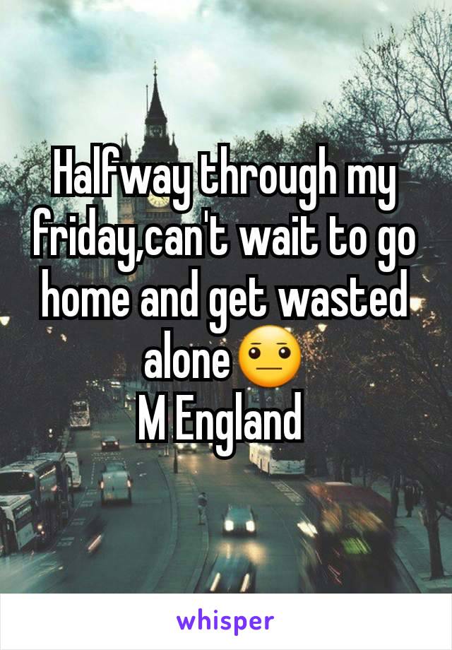 Halfway through my friday,can't wait to go home and get wasted alone😐
M England 
