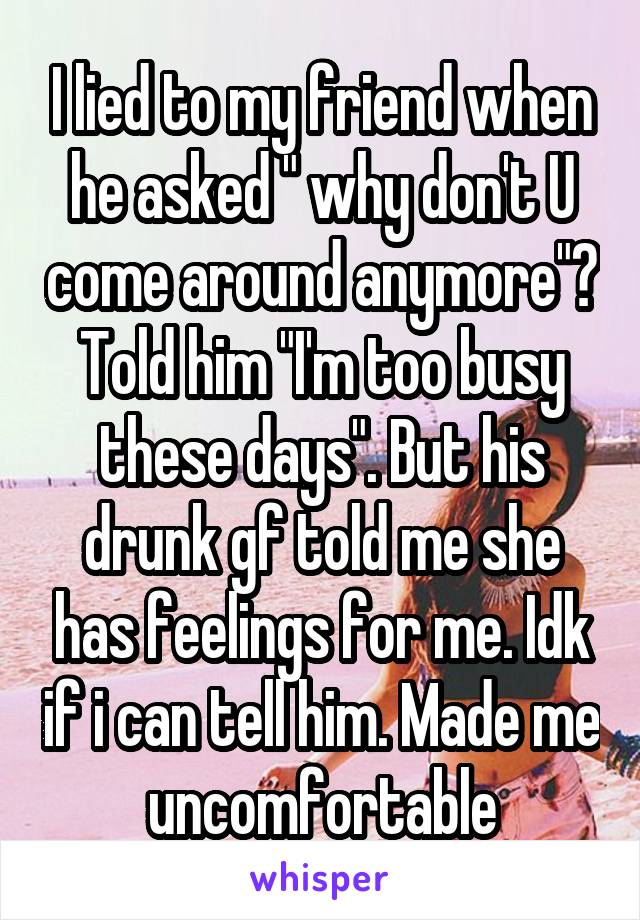 I lied to my friend when he asked " why don't U come around anymore"? Told him "I'm too busy these days". But his drunk gf told me she has feelings for me. Idk if i can tell him. Made me uncomfortable