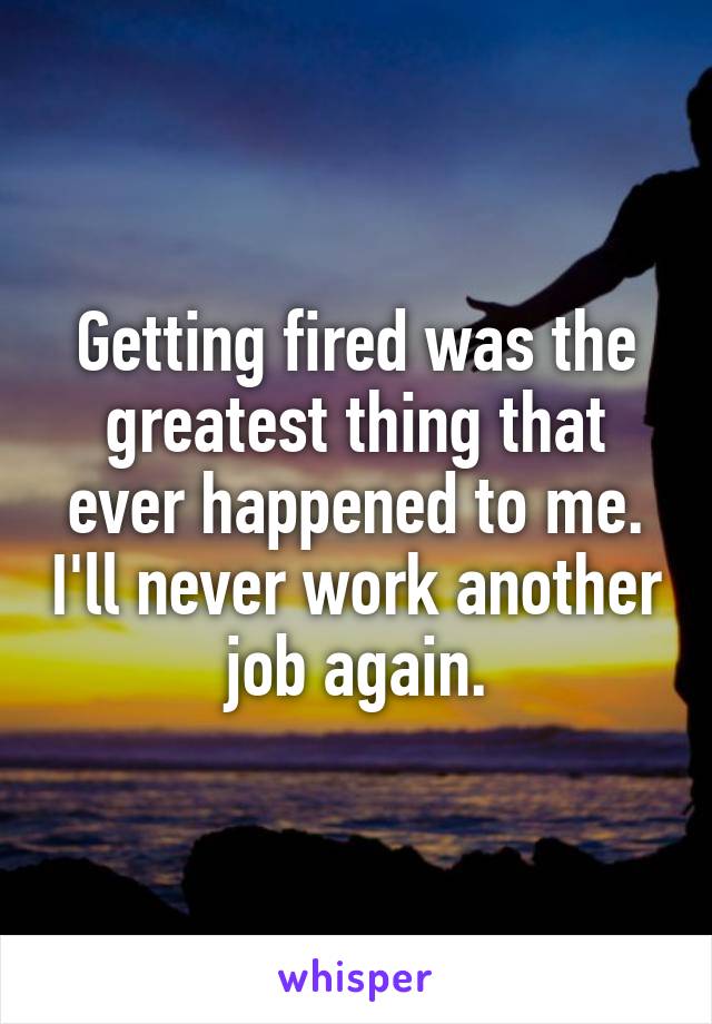 Getting fired was the greatest thing that ever happened to me. I'll never work another job again.