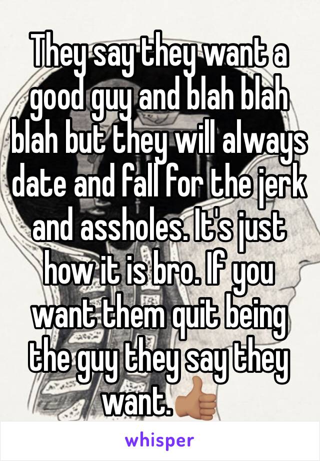 They say they want a good guy and blah blah blah but they will always date and fall for the jerk and assholes. It's just how it is bro. If you want them quit being the guy they say they want.👍🏽