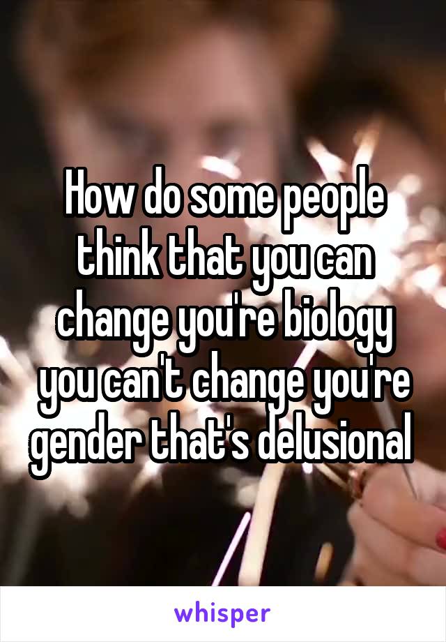 How do some people think that you can change you're biology you can't change you're gender that's delusional 