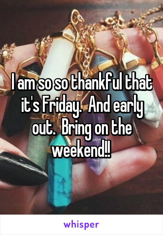I am so so thankful that it's Friday.  And early out.  Bring on the weekend!! 