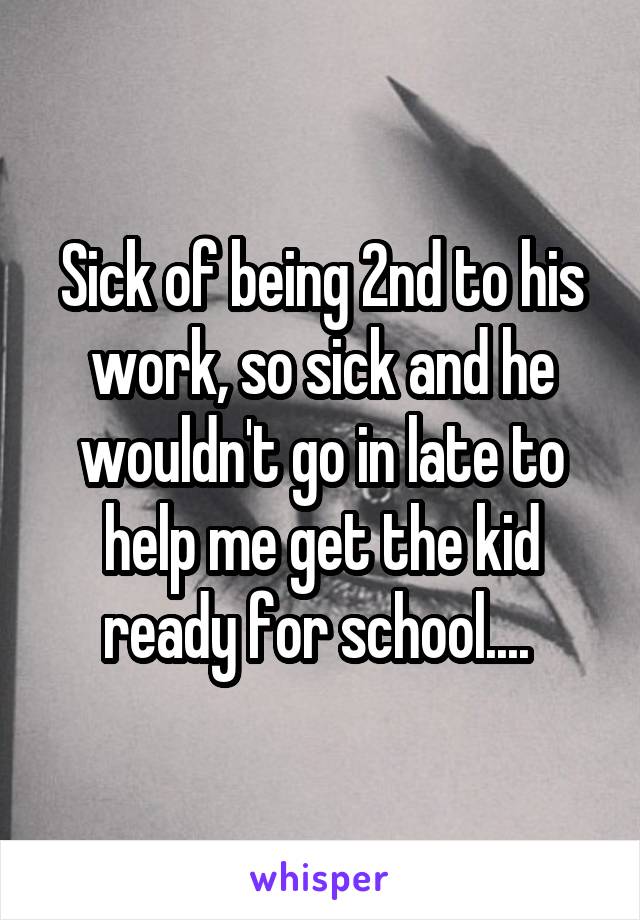 Sick of being 2nd to his work, so sick and he wouldn't go in late to help me get the kid ready for school.... 