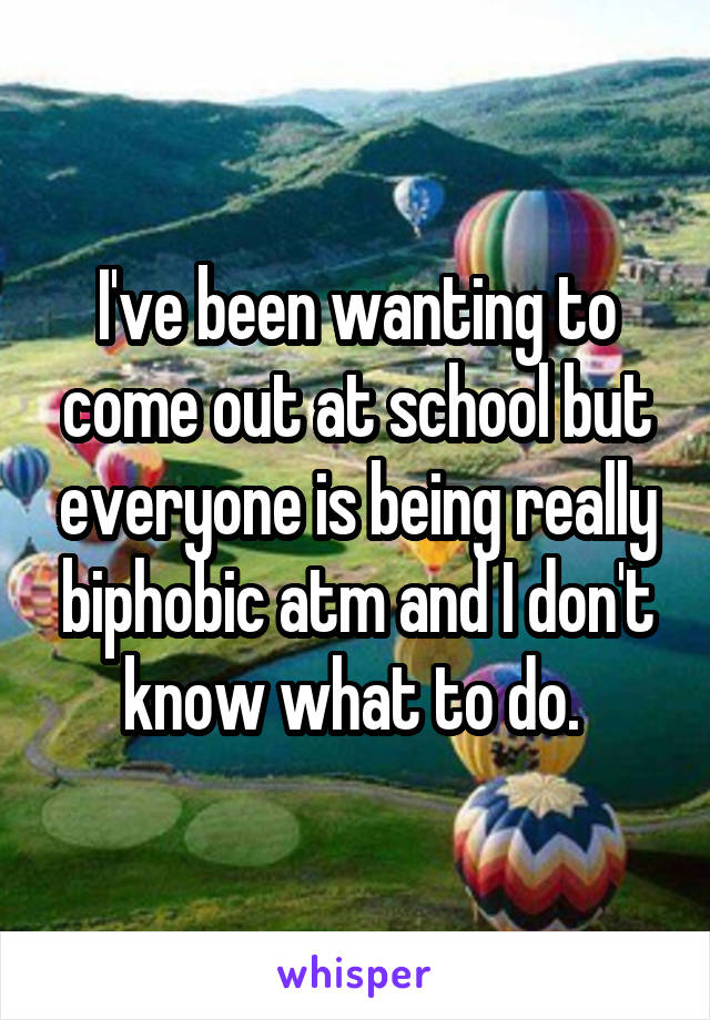 I've been wanting to come out at school but everyone is being really biphobic atm and I don't know what to do. 