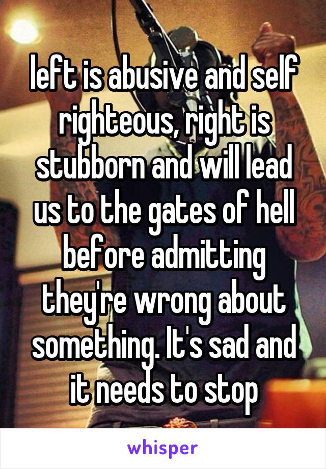 left is abusive and self righteous, right is stubborn and will lead us to the gates of hell before admitting they're wrong about something. It's sad and it needs to stop