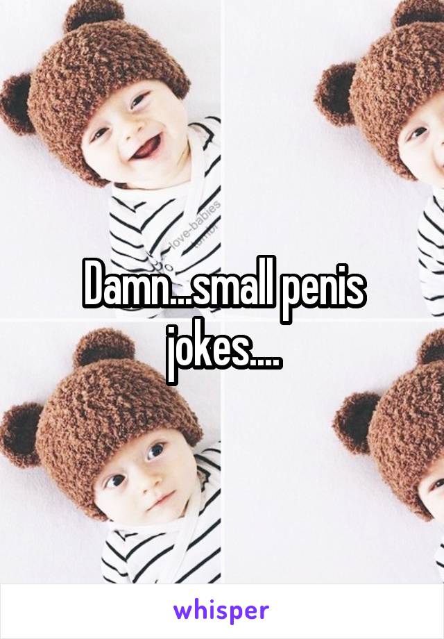 Damn...small penis jokes....