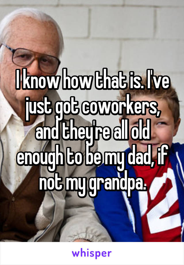 I know how that is. I've just got coworkers, and they're all old enough to be my dad, if not my grandpa.