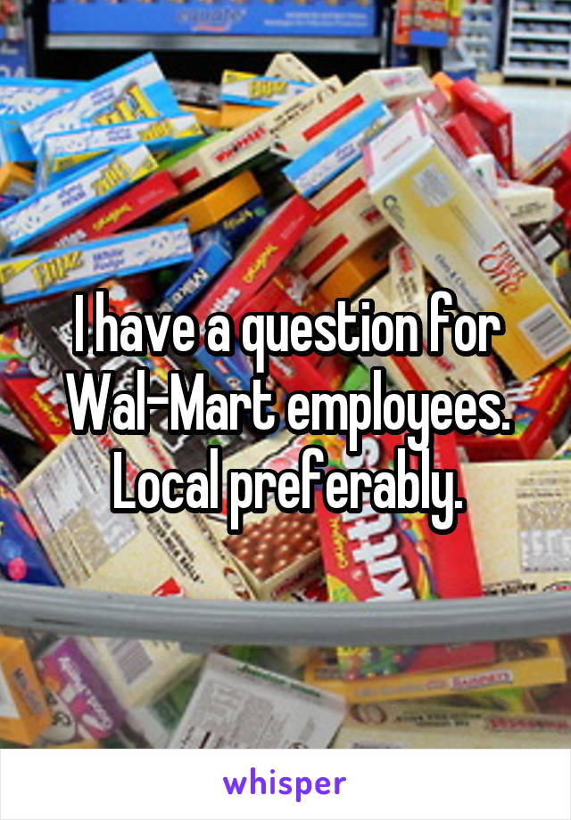 I have a question for Wal-Mart employees. Local preferably.