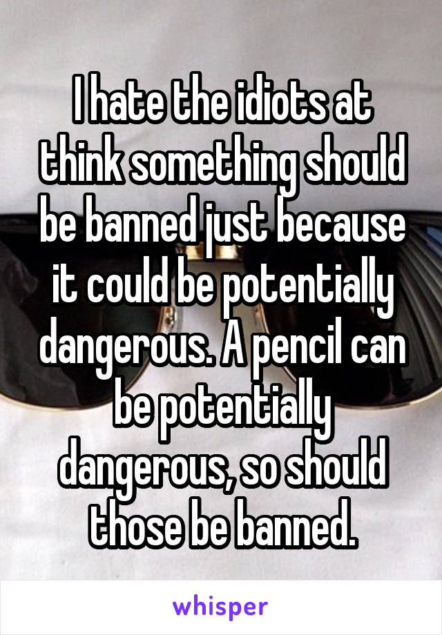 I hate the idiots at think something should be banned just because it could be potentially dangerous. A pencil can be potentially dangerous, so should those be banned.