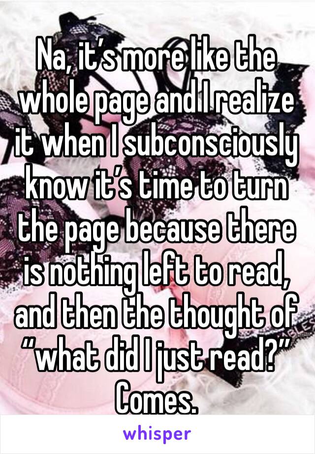 Na, it’s more like the whole page and I realize it when I subconsciously know it’s time to turn the page because there is nothing left to read, and then the thought of “what did I just read?” Comes. 