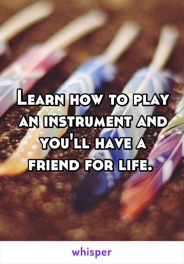 Learn how to play an instrument and you'll have a friend for life. 