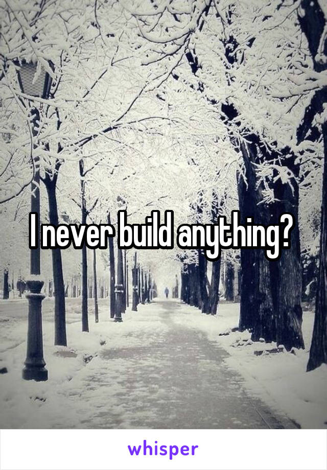 I never build anything? 