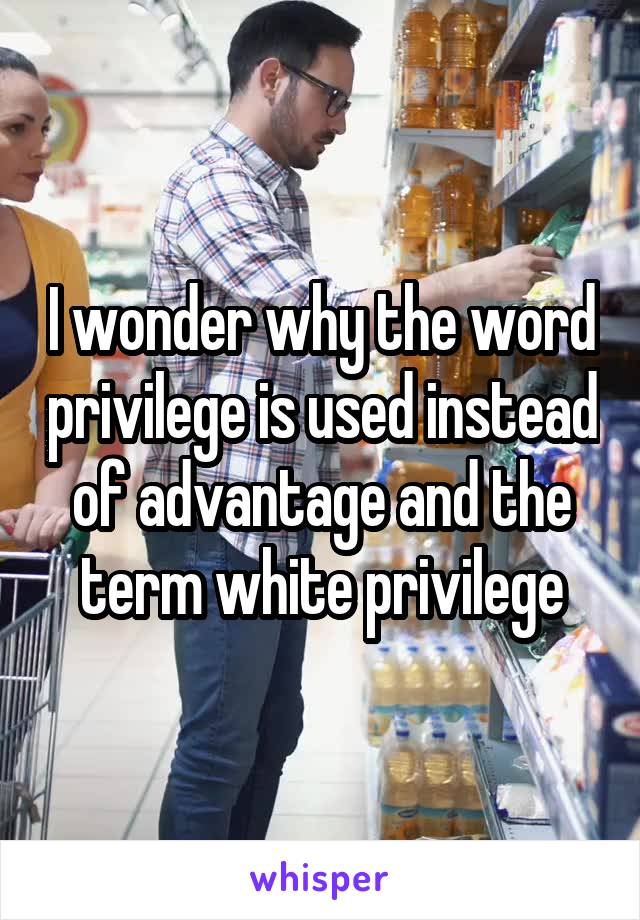 I wonder why the word privilege is used instead of advantage and the term white privilege