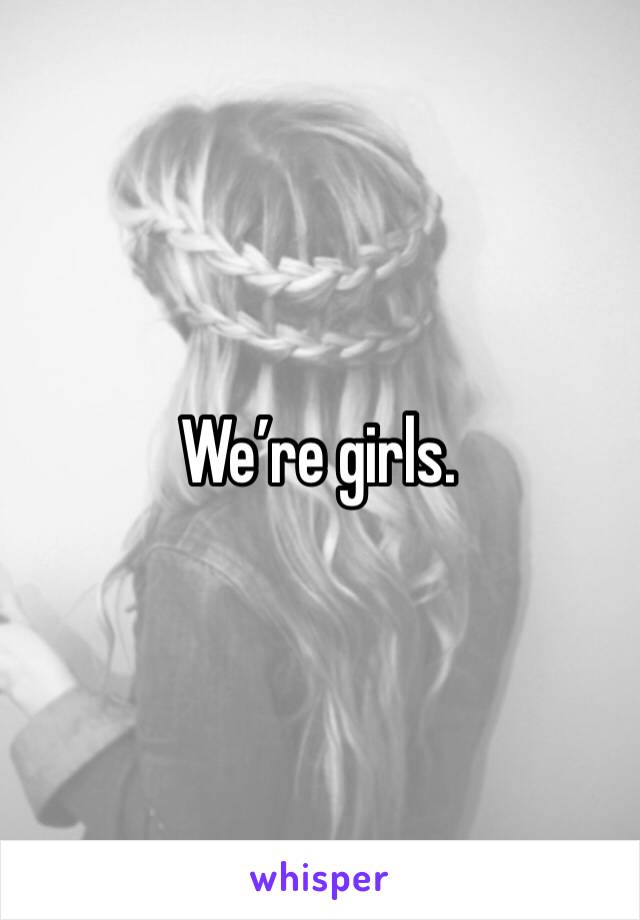 We’re girls.