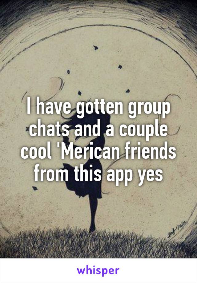 I have gotten group chats and a couple cool 'Merican friends from this app yes