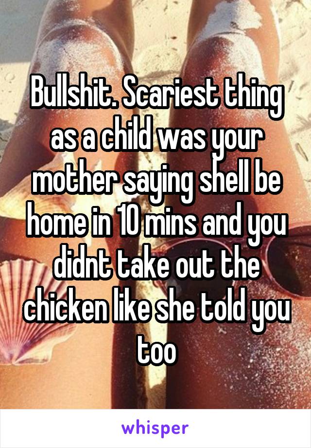Bullshit. Scariest thing as a child was your mother saying shell be home in 10 mins and you didnt take out the chicken like she told you too