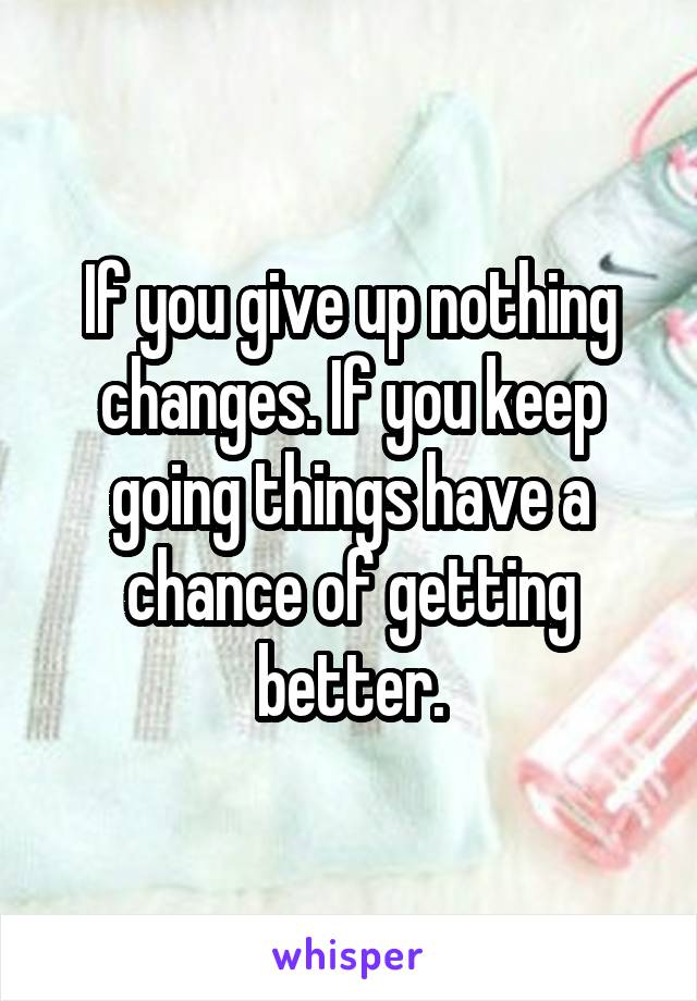 If you give up nothing changes. If you keep going things have a chance of getting better.