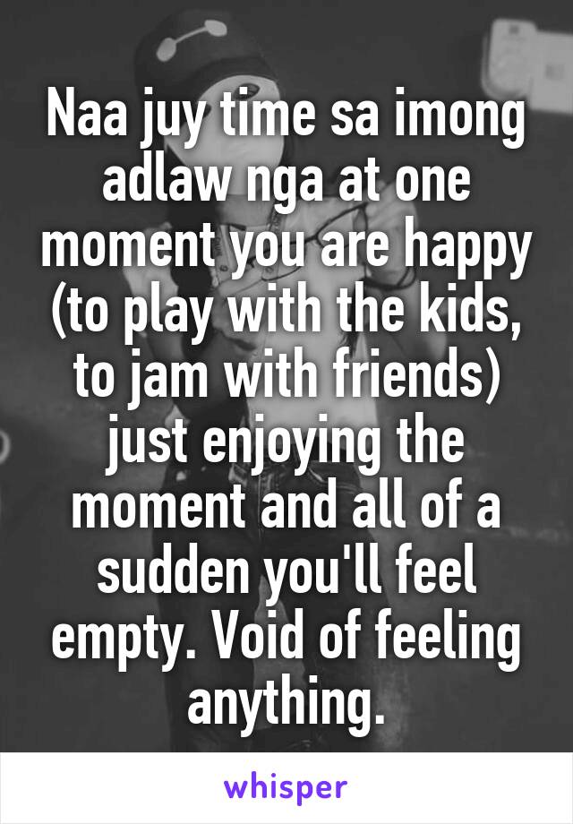 Naa juy time sa imong adlaw nga at one moment you are happy (to play with the kids, to jam with friends) just enjoying the moment and all of a sudden you'll feel empty. Void of feeling anything.