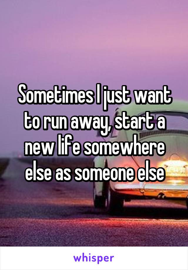 Sometimes I just want to run away, start a new life somewhere else as someone else