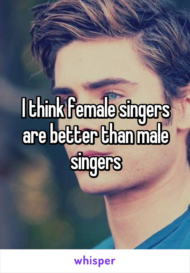 I think female singers are better than male singers