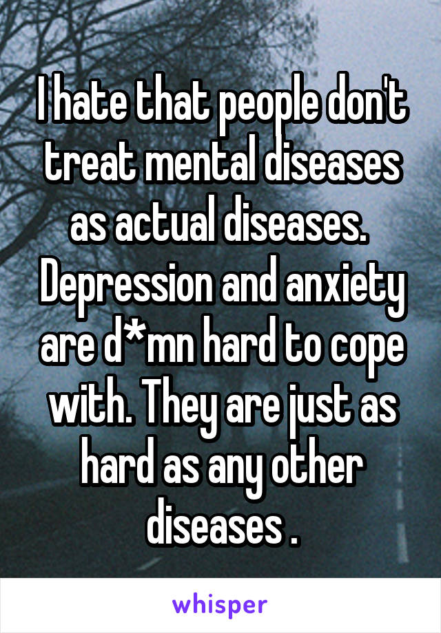 I hate that people don't treat mental diseases as actual diseases.  Depression and anxiety are d*mn hard to cope with. They are just as hard as any other diseases .