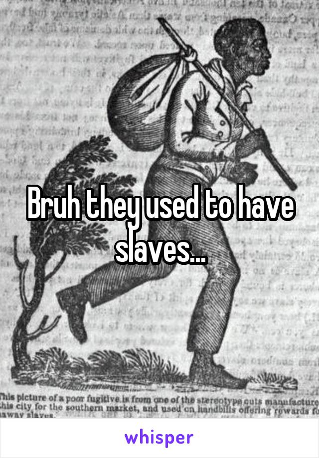 Bruh they used to have slaves...