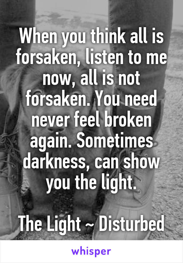 When you think all is forsaken, listen to me now, all is not forsaken. You need never feel broken again. Sometimes darkness, can show you the light.

The Light ~ Disturbed