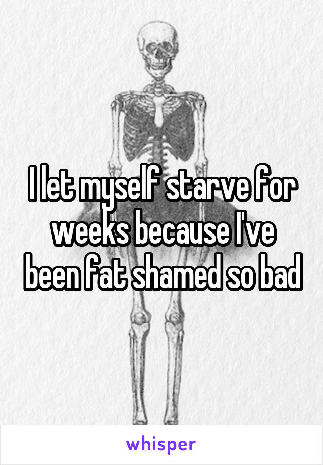 I let myself starve for weeks because I've been fat shamed so bad