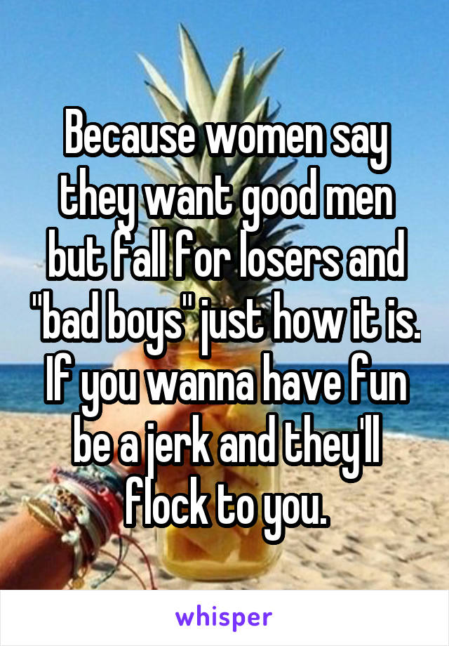 Because women say they want good men but fall for losers and "bad boys" just how it is. If you wanna have fun be a jerk and they'll flock to you.