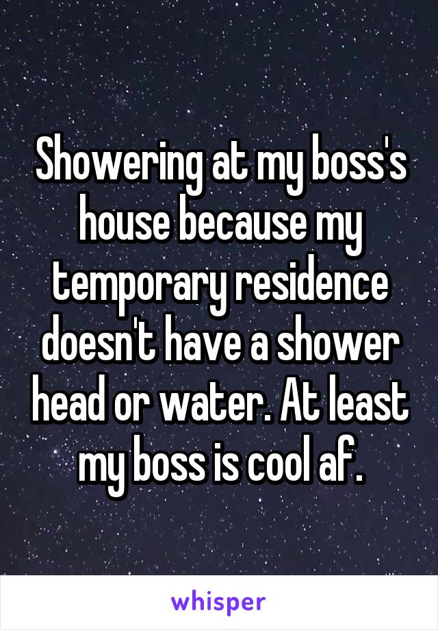 Showering at my boss's house because my temporary residence doesn't have a shower head or water. At least my boss is cool af.