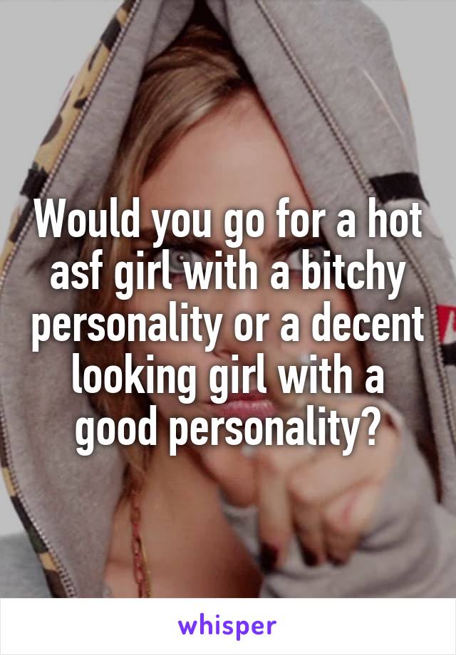 Would you go for a hot asf girl with a bitchy personality or a decent looking girl with a good personality?