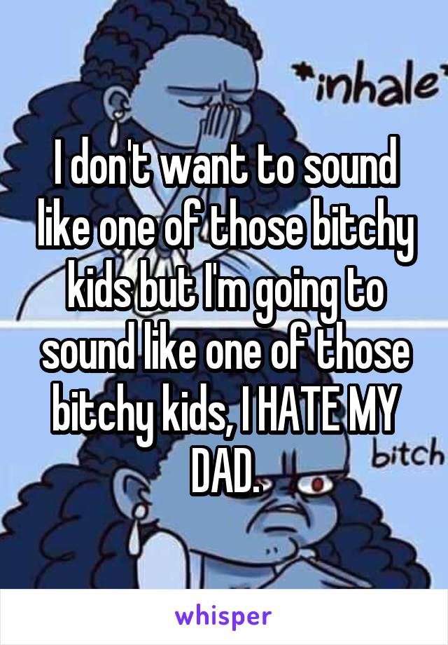 I don't want to sound like one of those bitchy kids but I'm going to sound like one of those bitchy kids, I HATE MY DAD.