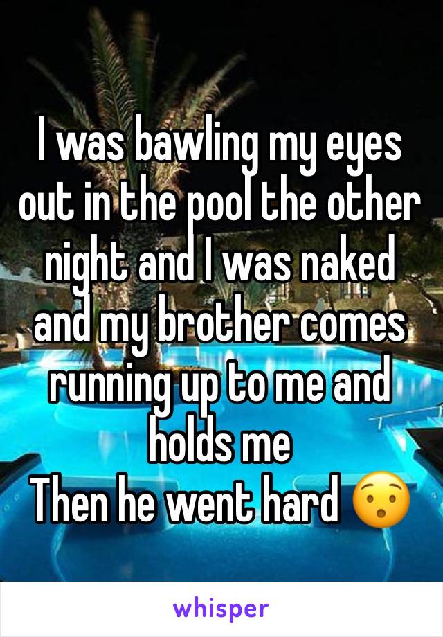 I was bawling my eyes out in the pool the other night and I was naked and my brother comes running up to me and holds me 
Then he went hard 😯