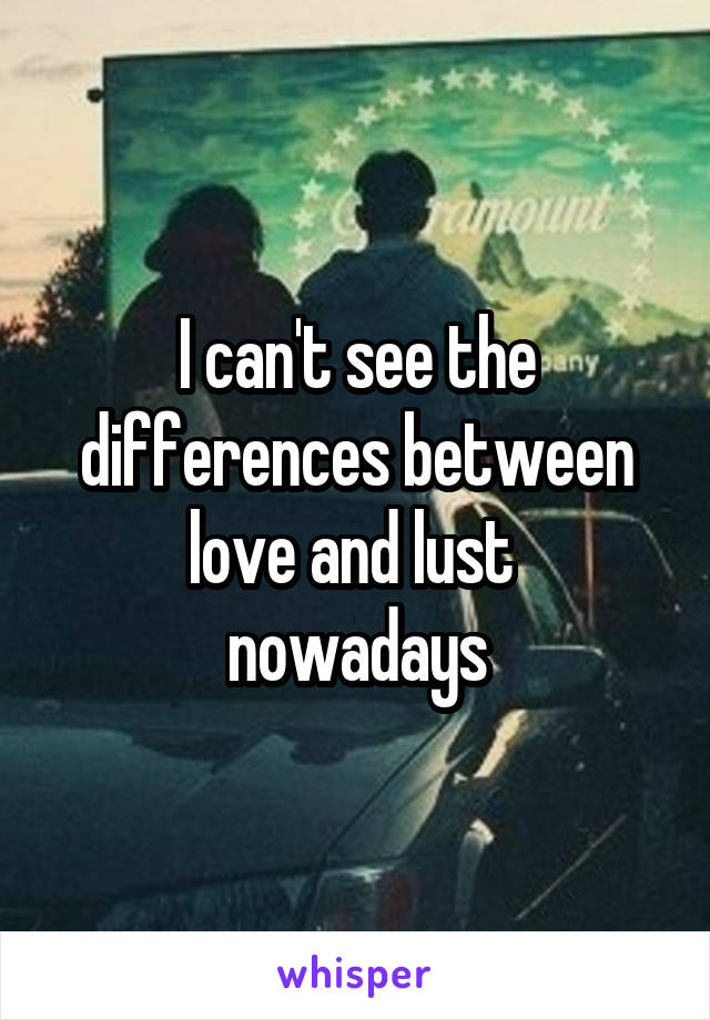 I can't see the differences between love and lust 
nowadays