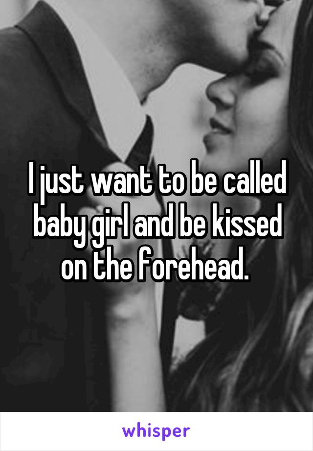 I just want to be called baby girl and be kissed on the forehead. 