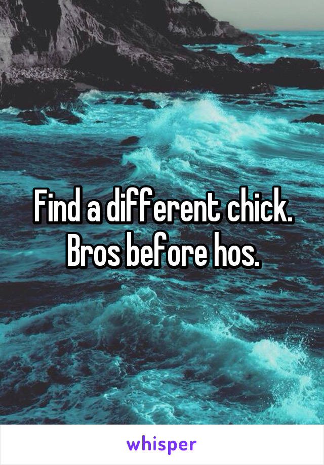 Find a different chick.
Bros before hos.