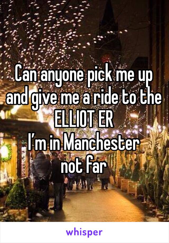 Can anyone pick me up and give me a ride to the ELLIOT ER  
I’m in Manchester not far