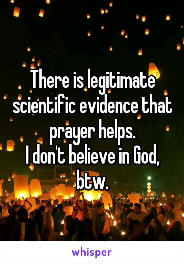 There is legitimate scientific evidence that prayer helps.
I don't believe in God, btw.