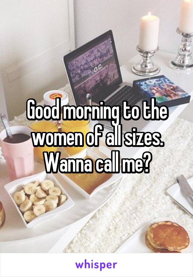 Good morning to the women of all sizes. Wanna call me?