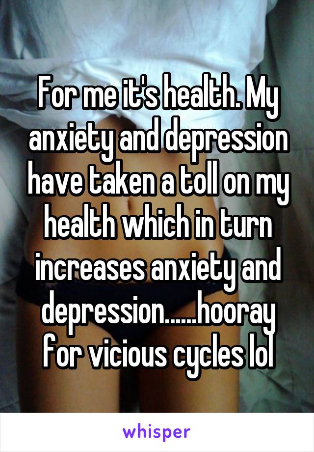 For me it's health. My anxiety and depression have taken a toll on my health which in turn increases anxiety and depression......hooray for vicious cycles lol