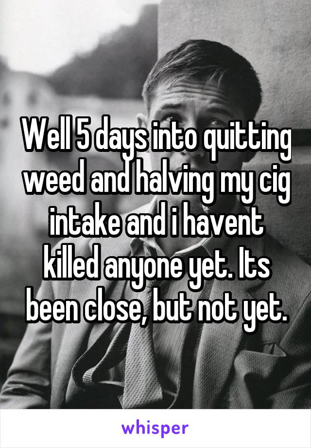 Well 5 days into quitting weed and halving my cig intake and i havent killed anyone yet. Its been close, but not yet.