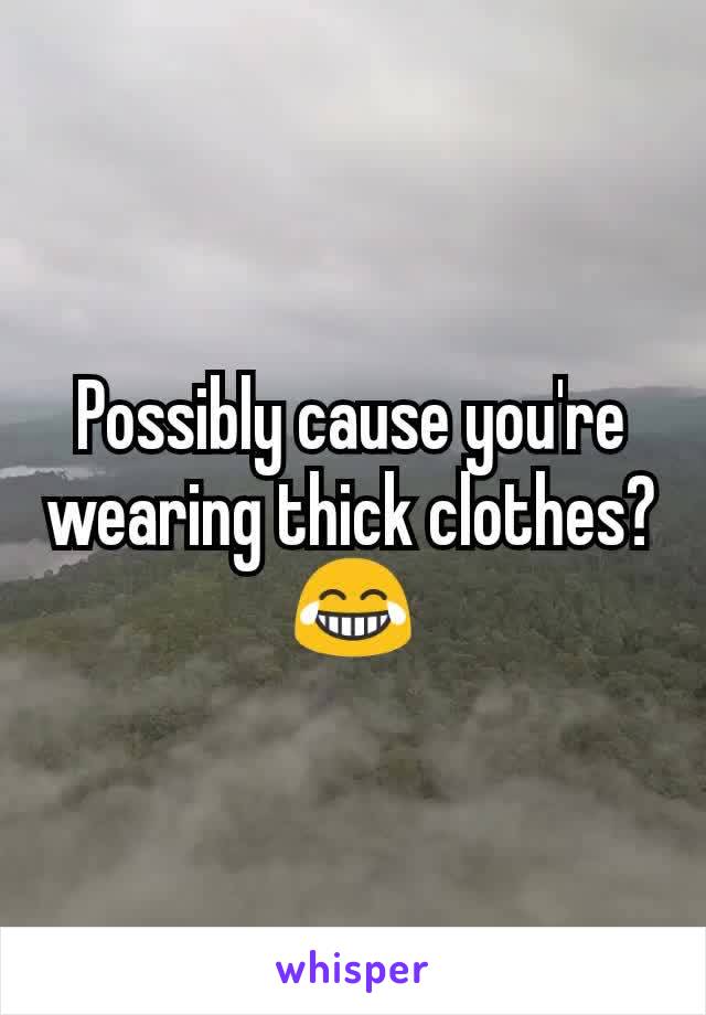 Possibly cause you're wearing thick clothes? 😂