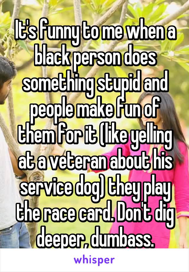 It's funny to me when a black person does something stupid and people make fun of them for it (like yelling at a veteran about his service dog) they play the race card. Don't dig deeper, dumbass.
