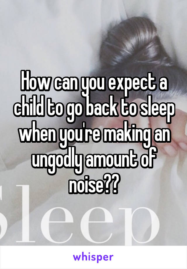 How can you expect a child to go back to sleep when you're making an ungodly amount of noise??