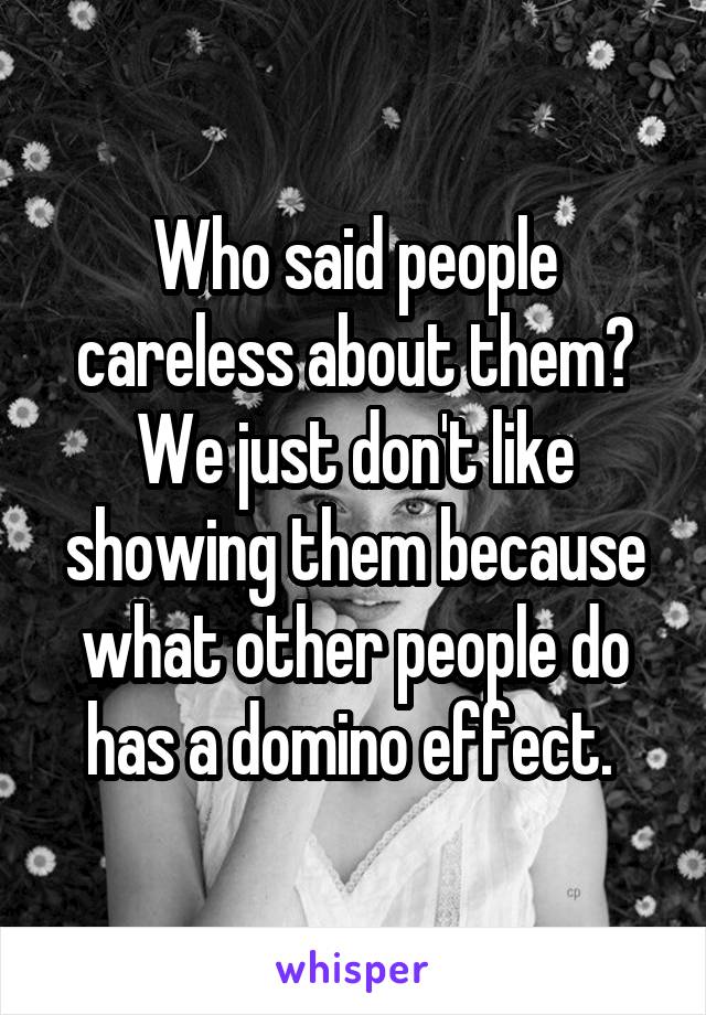 Who said people careless about them? We just don't like showing them because what other people do has a domino effect. 