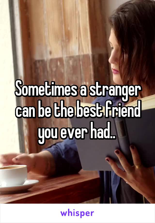 Sometimes a stranger can be the best friend you ever had.. 