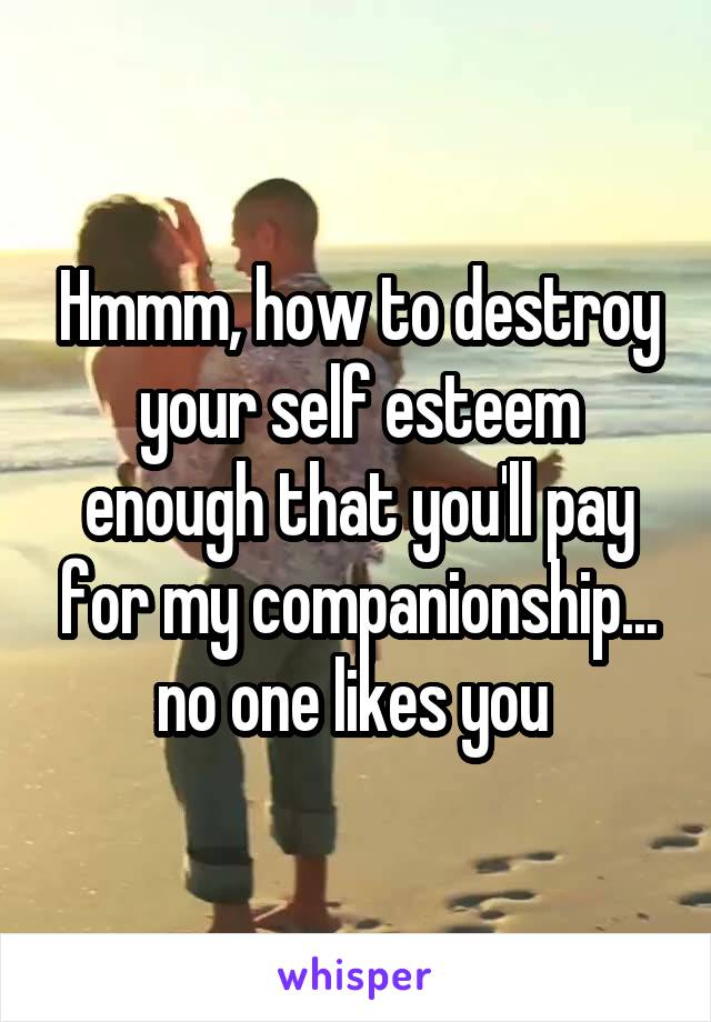 Hmmm, how to destroy your self esteem enough that you'll pay for my companionship... no one likes you 
