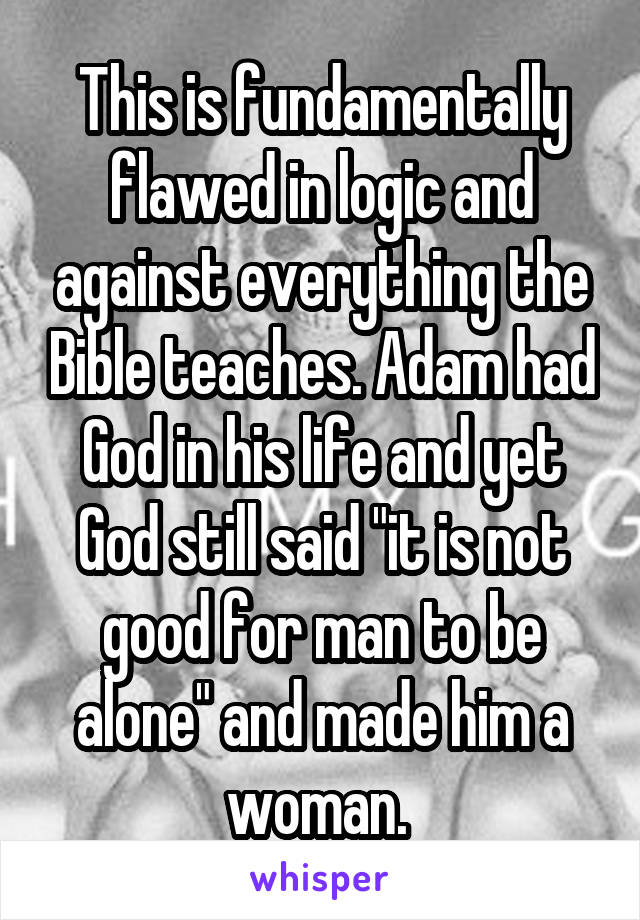 This is fundamentally flawed in logic and against everything the Bible teaches. Adam had God in his life and yet God still said "it is not good for man to be alone" and made him a woman. 