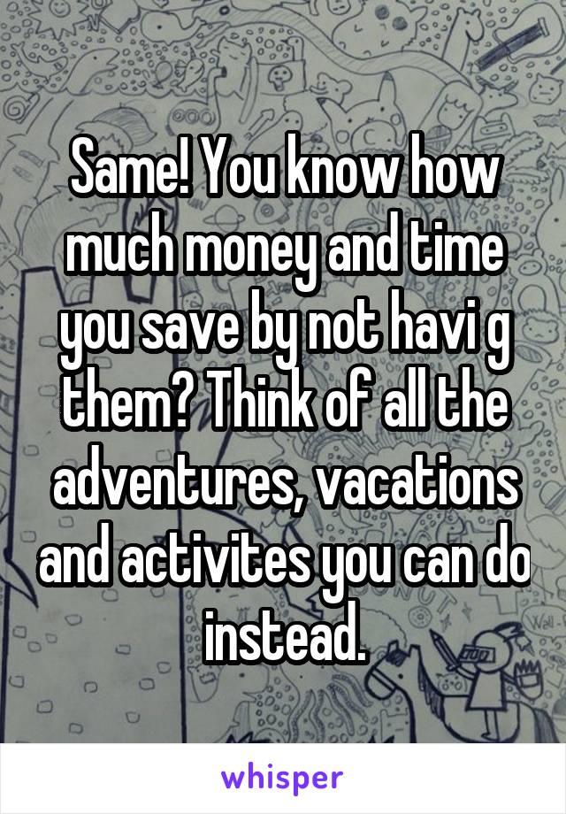 Same! You know how much money and time you save by not havi g them? Think of all the adventures, vacations and activites you can do instead.